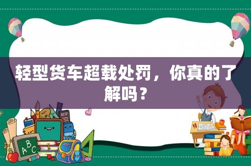 輕型貨車超載處罰，你真的了解嗎？