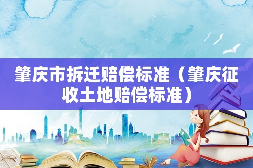 肇慶市拆遷賠償標準（肇慶征收土地賠償標準）