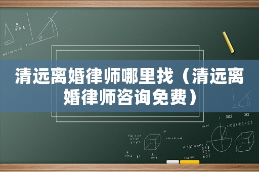清遠離婚律師哪里找（清遠離婚律師咨詢免費）