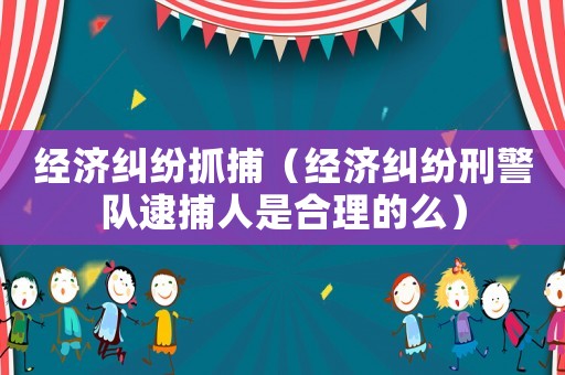 經(jīng)濟糾紛抓捕（經(jīng)濟糾紛刑警隊逮捕人是合理的么）