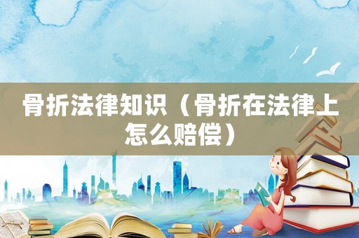 骨折法律知識（骨折在法律上怎么賠償）