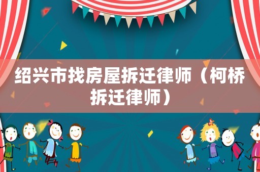 紹興市找房屋拆遷律師（柯橋拆遷律師）