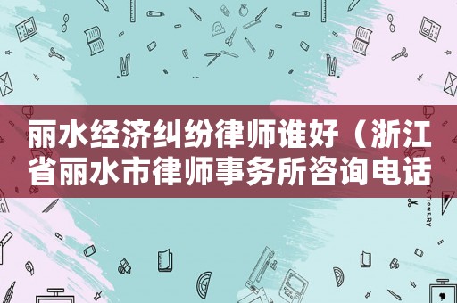 麗水經濟糾紛律師誰好（浙江省麗水市律師事務所咨詢電話號碼）