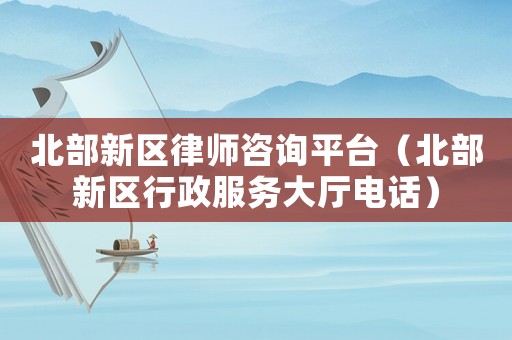 北部新區(qū)律師咨詢平臺（北部新區(qū)行政服務大廳電話）