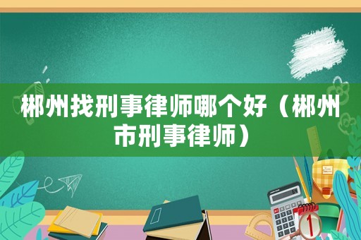 郴州找刑事律師哪個好（郴州市刑事律師）