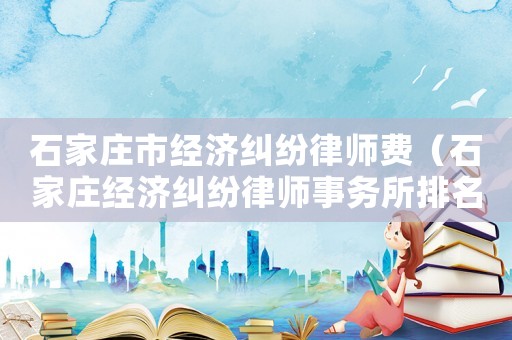 石家莊市經濟糾紛律師費（石家莊經濟糾紛律師事務所排名）