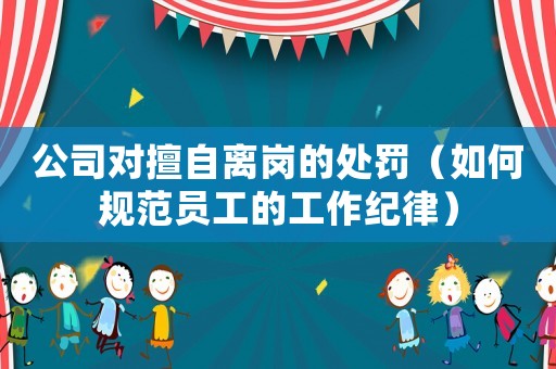 公司對擅自離崗的處罰（如何規范員工的工作紀律）