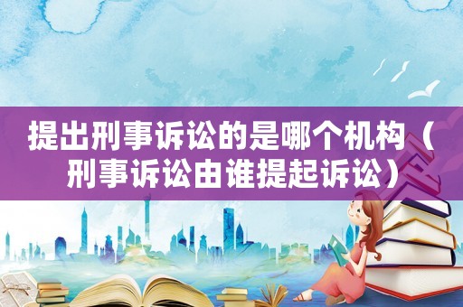 提出刑事訴訟的是哪個(gè)機(jī)構(gòu)（刑事訴訟由誰提起訴訟）