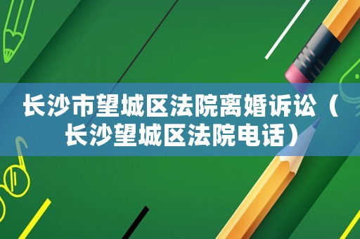 長沙市望城區(qū)法院離婚訴訟（長沙望城區(qū)法院電話）