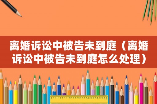 離婚訴訟中被告未到庭（離婚訴訟中被告未到庭怎么處理）