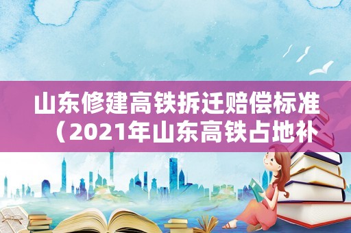 山東修建高鐵拆遷賠償標準（2021年山東高鐵占地補償價格）