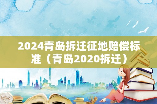 2024青島拆遷征地賠償標準（青島2020拆遷）