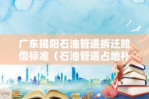 廣東揭陽石油管道拆遷賠償標準（石油管道占地補償一畝多少錢）
