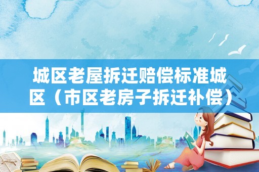 城區(qū)老屋拆遷賠償標(biāo)準(zhǔn)城區(qū)（市區(qū)老房子拆遷補(bǔ)償）