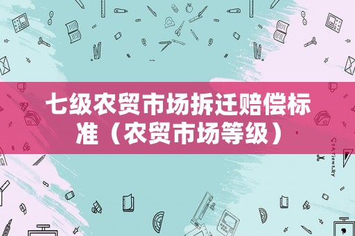 七級(jí)農(nóng)貿(mào)市場(chǎng)拆遷賠償標(biāo)準(zhǔn)（農(nóng)貿(mào)市場(chǎng)等級(jí)）