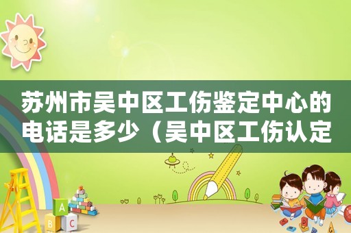 蘇州市吳中區工傷鑒定中心的電話是多少（吳中區工傷認定處電話）