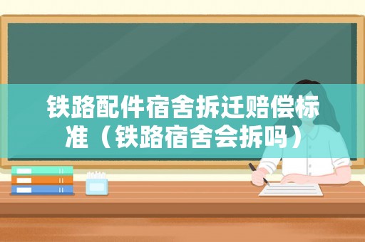 鐵路配件宿舍拆遷賠償標準（鐵路宿舍會拆嗎）
