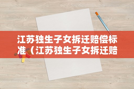 江蘇獨(dú)生子女拆遷賠償標(biāo)準(zhǔn)（江蘇獨(dú)生子女拆遷賠償標(biāo)準(zhǔn)表）