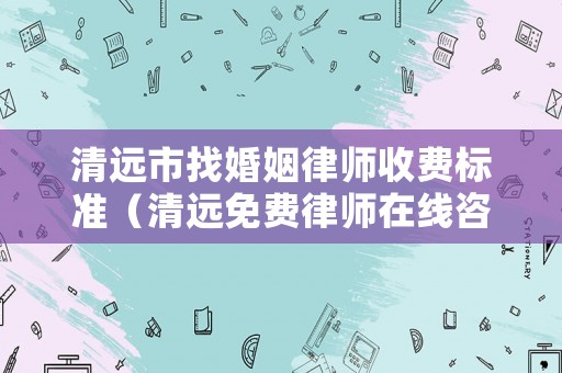 清遠市找婚姻律師收費標準（清遠免費律師在線咨詢）