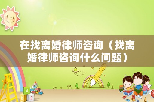 在找離婚律師咨詢（找離婚律師咨詢什么問題）