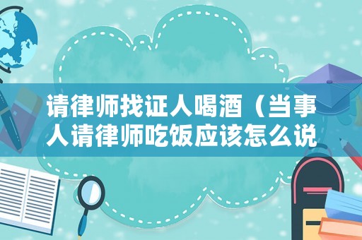 請(qǐng)律師找證人喝酒（當(dāng)事人請(qǐng)律師吃飯應(yīng)該怎么說）