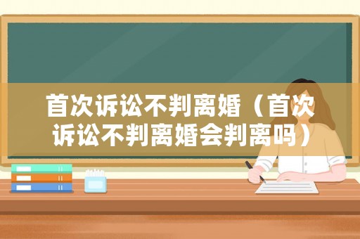 首次訴訟不判離婚（首次訴訟不判離婚會判離嗎）
