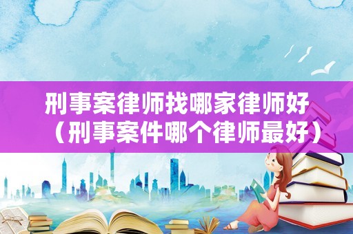 刑事案律師找哪家律師好（刑事案件哪個律師最好）