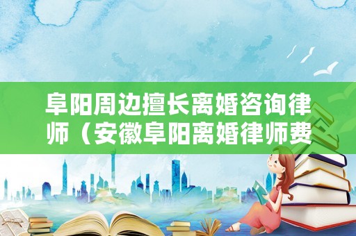 阜陽周邊擅長離婚咨詢律師（安徽阜陽離婚律師費用多少）