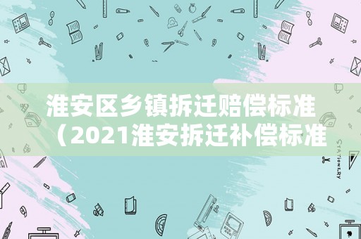 淮安區鄉鎮拆遷賠償標準（2021淮安拆遷補償標準明細）