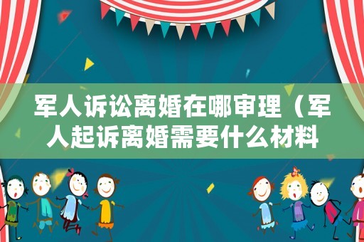 軍人訴訟離婚在哪審理（軍人起訴離婚需要什么材料）