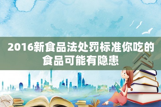 2016新食品法處罰標準你吃的食品可能有隱患