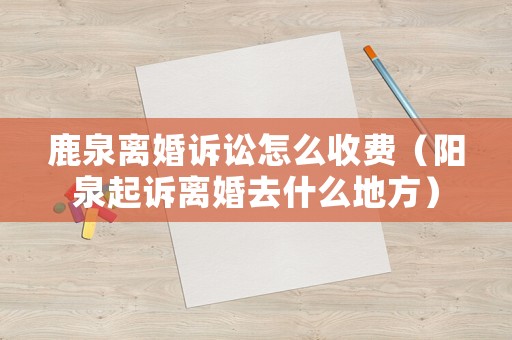 鹿泉離婚訴訟怎么收費（陽泉起訴離婚去什么地方）