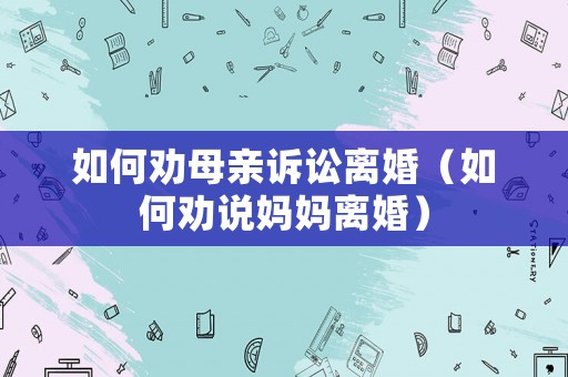 如何勸母親訴訟離婚（如何勸說媽媽離婚）