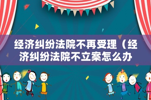 經濟糾紛法院不再受理（經濟糾紛法院不立案怎么辦）