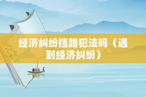 經濟糾紛擋路犯法嗎（遇到經濟糾紛）