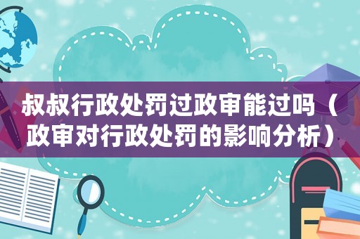 叔叔行政處罰過政審能過嗎（政審對行政處罰的影響分析）