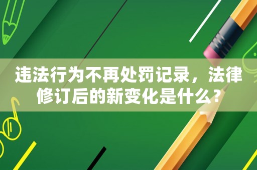 違法行為不再處罰記錄，法律修訂后的新變化是什么？