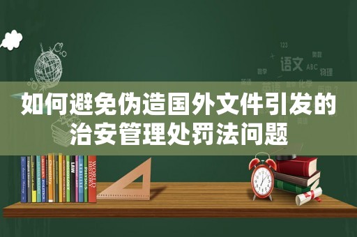 如何避免偽造國外文件引發的治安管理處罰法問題