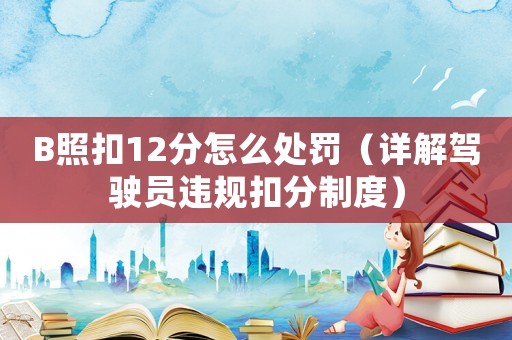 B照扣12分怎么處罰（詳解駕駛員違規扣分制度）