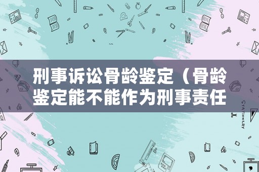 刑事訴訟骨齡鑒定（骨齡鑒定能不能作為刑事責任年齡）