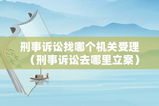 刑事訴訟找哪個機關受理（刑事訴訟去哪里立案）