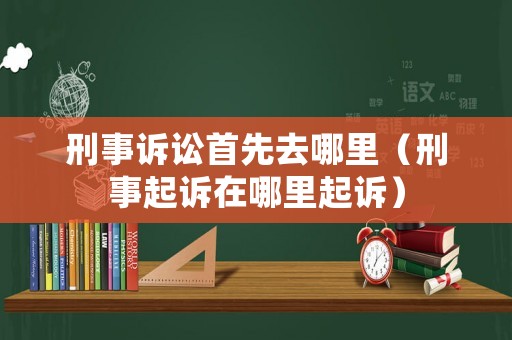 刑事訴訟首先去哪里（刑事起訴在哪里起訴）