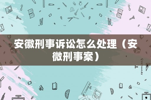 安徽刑事訴訟怎么處理（安微刑事案）