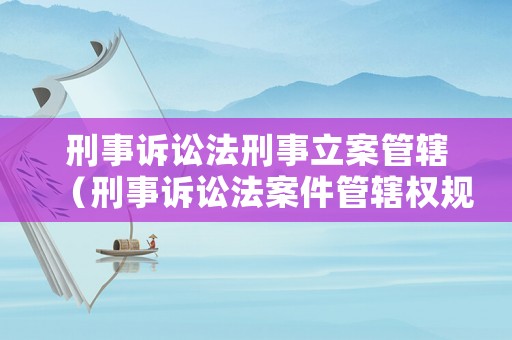 刑事訴訟法刑事立案管轄（刑事訴訟法案件管轄權(quán)規(guī)定）