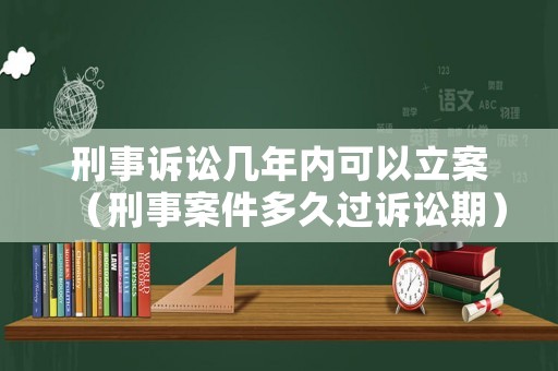 刑事訴訟幾年內可以立案（刑事案件多久過訴訟期）