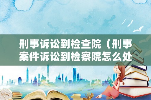 刑事訴訟到檢查院（刑事案件訴訟到檢察院怎么處理）