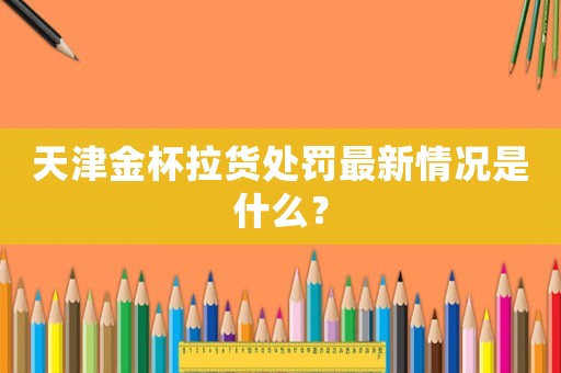 天津金杯拉貨處罰最新情況是什么？