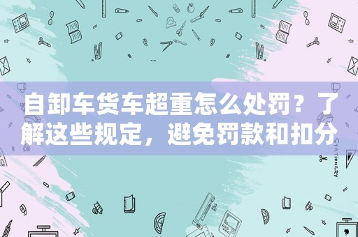 自卸車貨車超重怎么處罰？了解這些規定，避免罰款和扣分