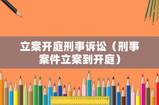 立案開庭刑事訴訟（刑事案件立案到開庭）