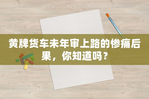 黃牌貨車未年審上路的慘痛后果，你知道嗎？